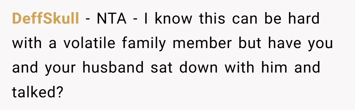 DeffSkull − NTA - I know this can be hard with a volatile family member but have you and your husband sat down with him and talked?