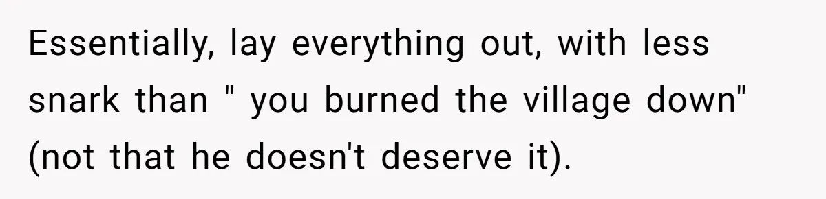 Essentially, lay everything out, with less snark than " you burned the village down" (not that he doesn't deserve it).