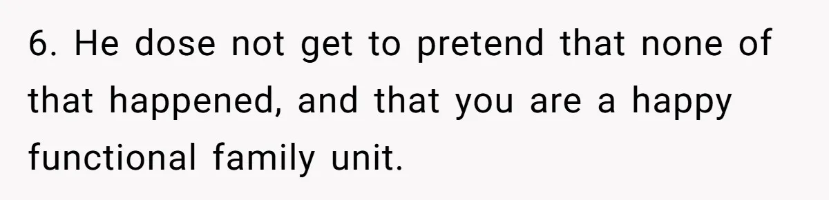 6. He dose not get to pretend that none of that happened, and that you are a happy functional family unit.