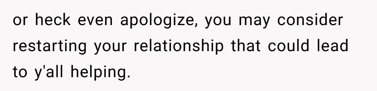 or heck even apologize, you may consider restarting your relationship that could lead to y'all helping.