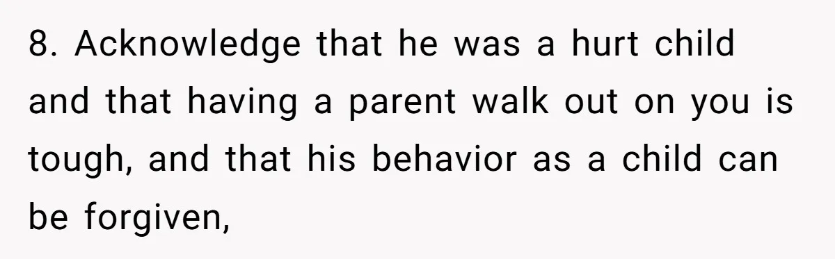 8. Acknowledge that he was a hurt child and that having a parent walk out on you is tough, and that his behavior as a child can be forgiven,