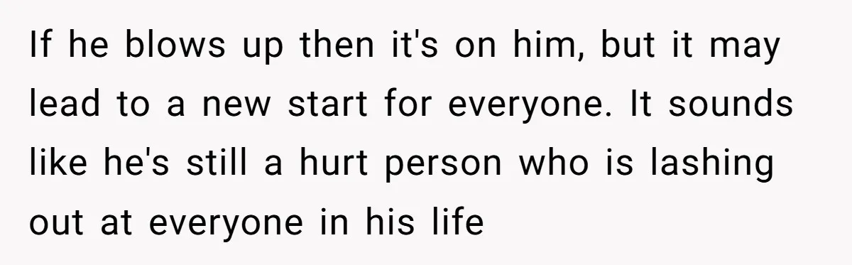 If he blows up then it's on him, but it may lead to a new start for everyone. It sounds like he's still a hurt person who is lashing out...