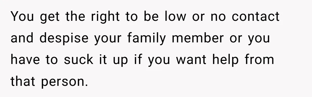 You get the right to be low or no contact and despise your family member or you have to suck it up if you want help from that person.