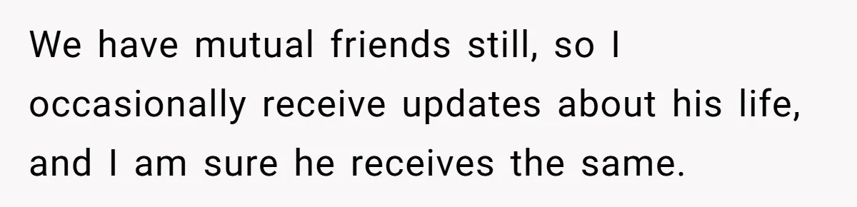 We have mutual friends still, so I occasionally receive updates about his life, and I am sure he receives the same.