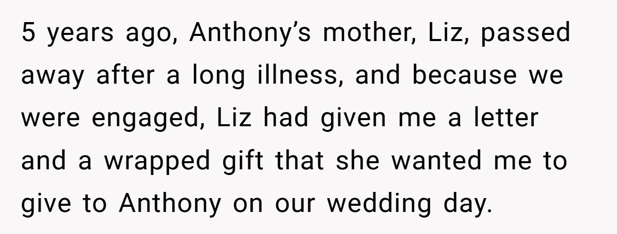 5 years ago, Anthony’s mother, Liz, passed away after a long illness, and because we were engaged, Liz had given me a letter and a wrapped gift that she wanted...