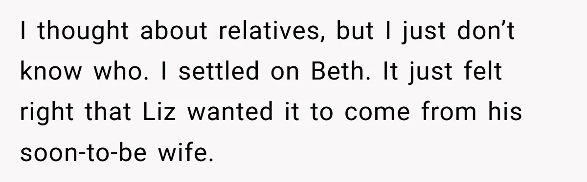 I thought about relatives, but I just don’t know who. I settled on Beth. It just felt right that Liz wanted it to come from his soon-to-be wife.