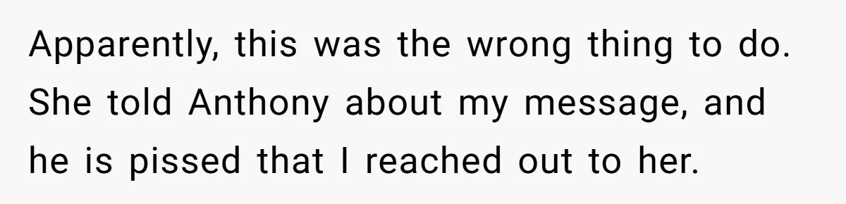 Apparently, this was the wrong thing to do. She told Anthony about my message, and he is pissed that I reached out to her.