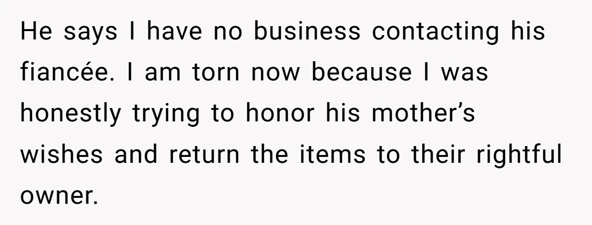 He says I have no business contacting his fiancée. I am torn now because I was honestly trying to honor his mother’s wishes and return the items to their rightful...