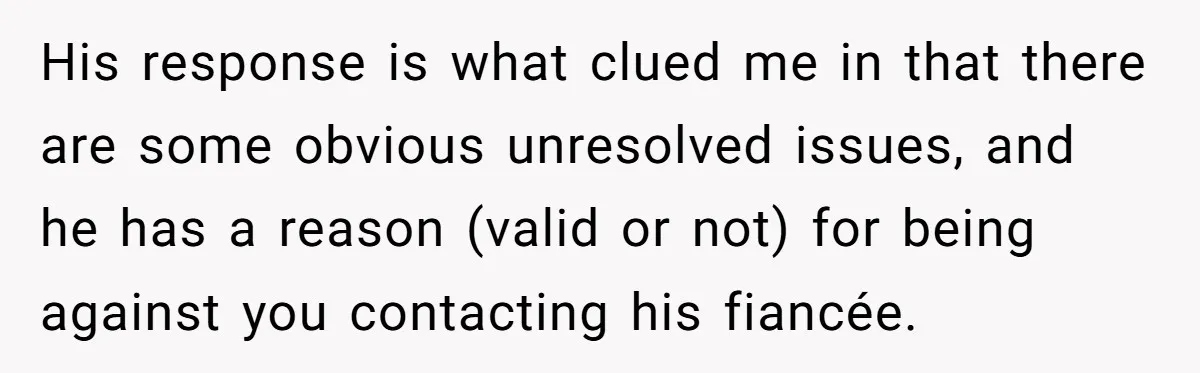 His response is what clued me in that there are some obvious unresolved issues, and he has a reason (valid or not) for being against you contacting his fiancée.