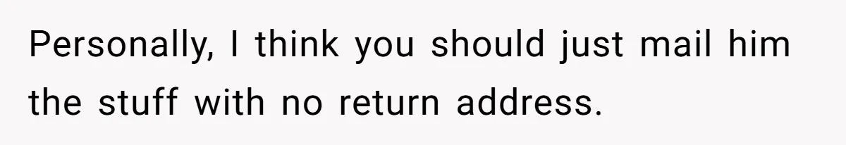 Personally, I think you should just mail him the stuff with no return address.