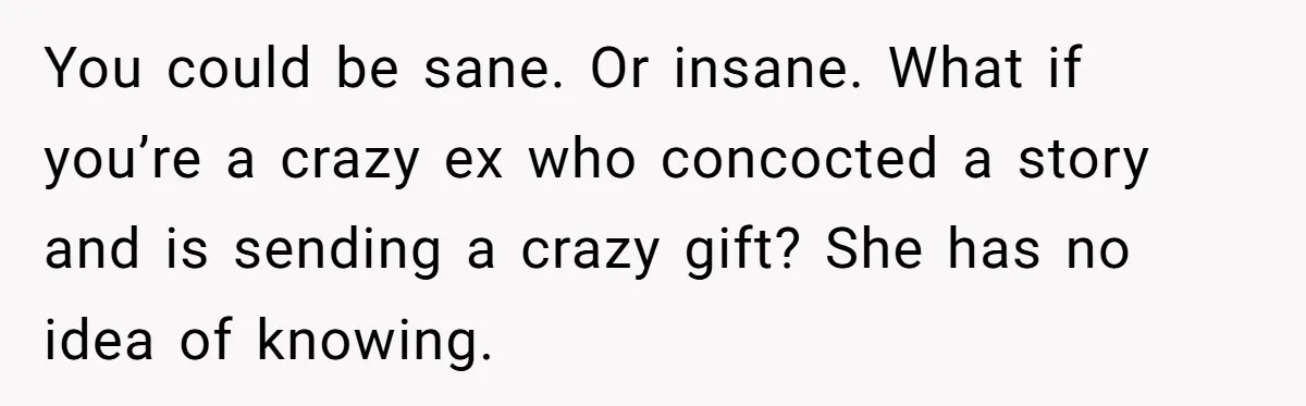 You could be sane. Or insane. What if you’re a crazy ex who concocted a story and is sending a crazy gift? She has no idea of knowing.