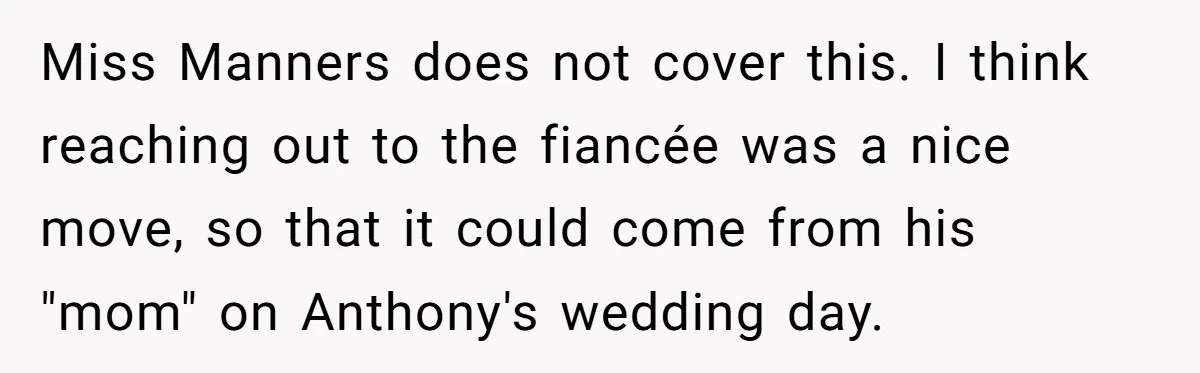 Miss Manners does not cover this. I think reaching out to the fiancée was a nice move, so that it could come from his "mom" on Anthony's wedding day.