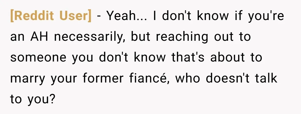 [Reddit User] − Yeah... I don't know if you're an AH necessarily, but reaching out to someone you don't know that's about to marry your former fiancé, who doesn't talk...