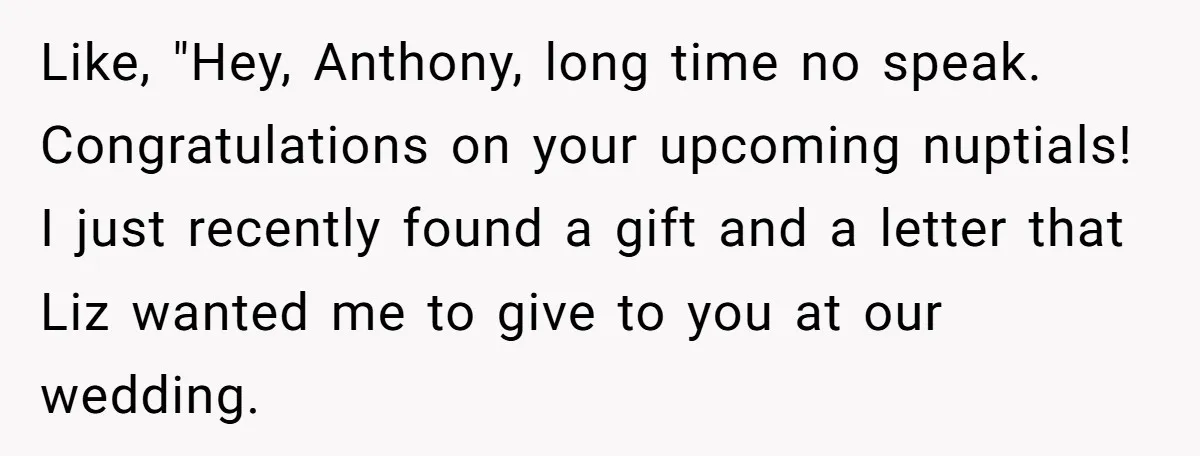 Like, "Hey, Anthony, long time no speak. Congratulations on your upcoming nuptials! I just recently found a gift and a letter that Liz wanted me to give to you at...