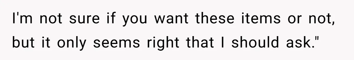 I'm not sure if you want these items or not, but it only seems right that I should ask."