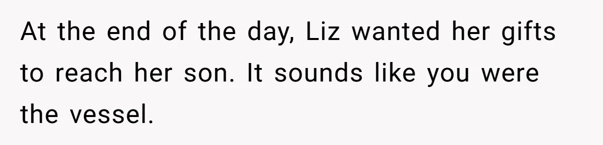 At the end of the day, Liz wanted her gifts to reach her son. It sounds like you were the vessel.