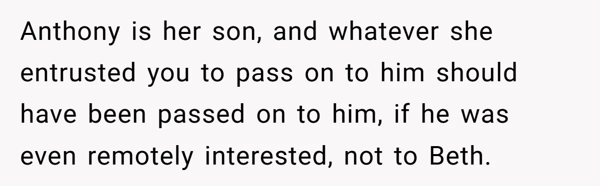 Anthony is her son, and whatever she entrusted you to pass on to him should have been passed on to him, if he was even remotely interested, not to Beth.