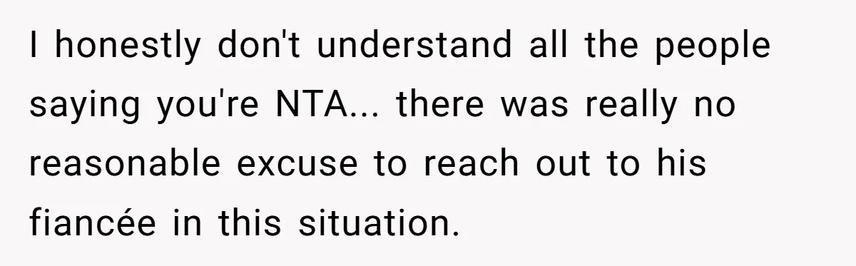 I honestly don't understand all the people saying you're NTA... there was really no reasonable excuse to reach out to his fiancée in this situation.