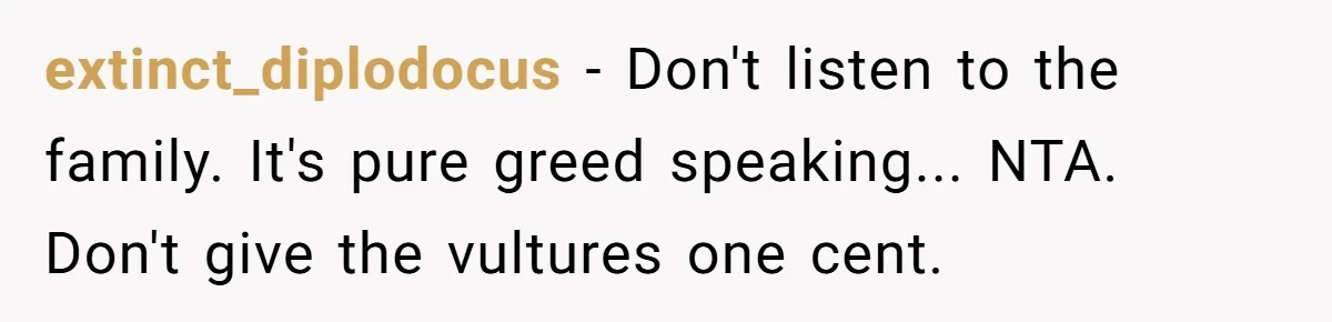 extinct_diplodocus - Don't listen to the family. It's pure greed speaking... NTA. Don't give the vultures one cent.