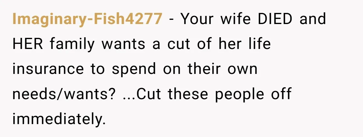 Imaginary-Fish4277 - Your wife DIED and HER family wants a cut of her life insurance to spend on their own needs/wants? ...Cut these people off immediately.