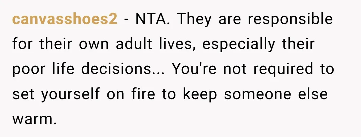 canvasshoes2 - NTA. They are responsible for their own adult lives, especially their poor life decisions... You're not required to set yourself on fire to keep someone else warm.