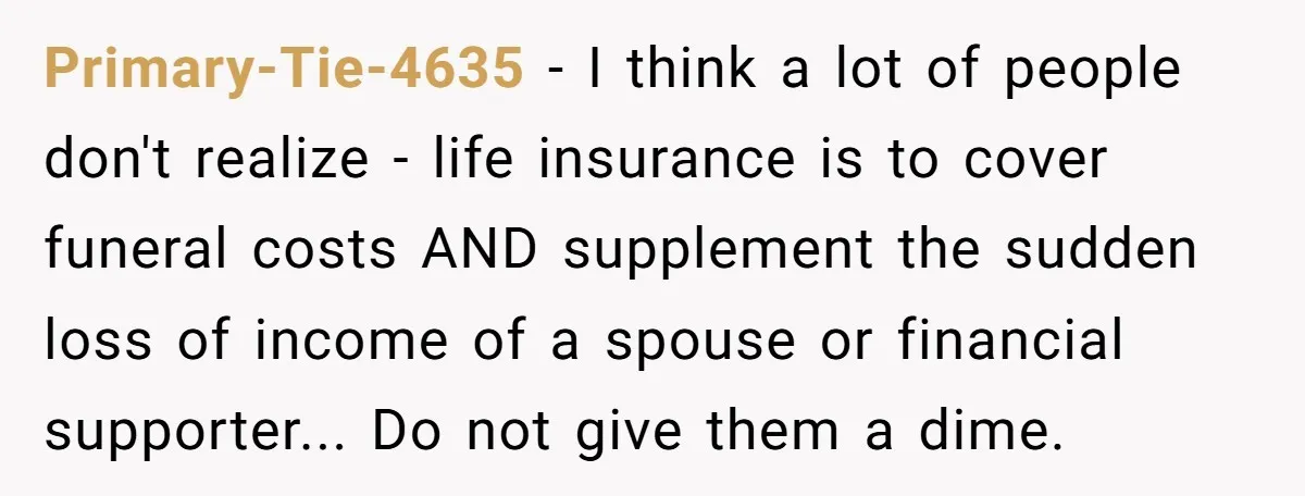 Primary-Tie-4635 - I think a lot of people don't realize - life insurance is to cover funeral costs AND supplement the sudden loss of income of a spouse or financial...