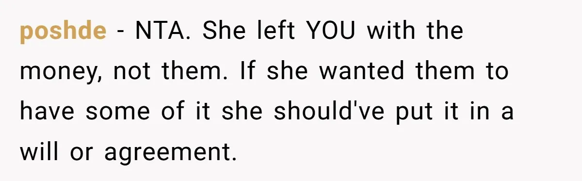 poshde - NTA. She left YOU with the money, not them. If she wanted them to have some of it she should've put it in a will or agreement.