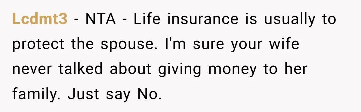 Lcdmt3 - NTA - Life insurance is usually to protect the spouse. I'm sure your wife never talked about giving money to her family. Just say No.