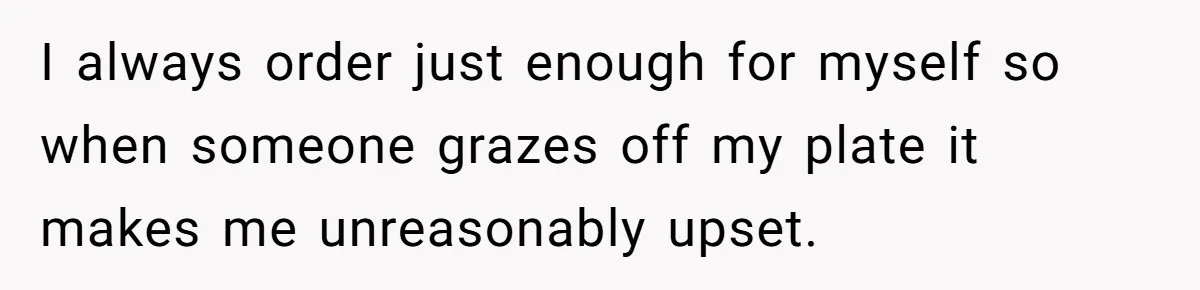 I always order just enough for myself so when someone grazes off my plate it makes me unreasonably upset.