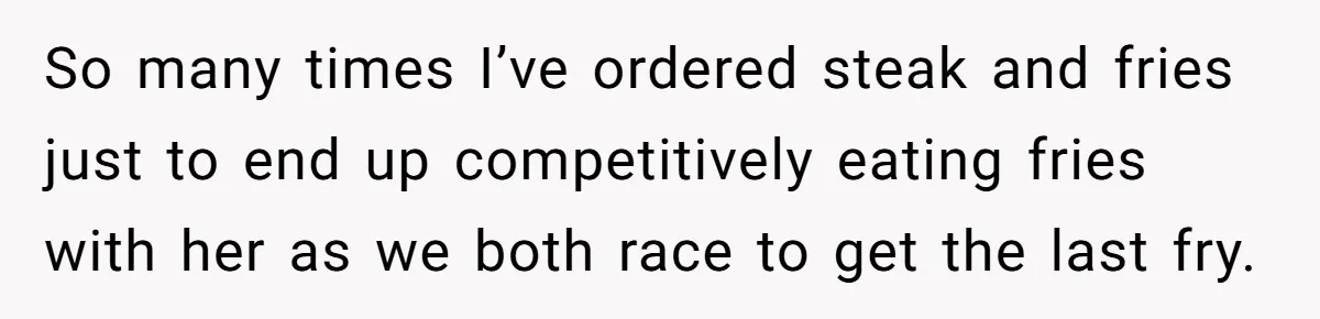 So many times I’ve ordered steak and fries just to end up competitively eating fries with her as we both race to get the last fry.