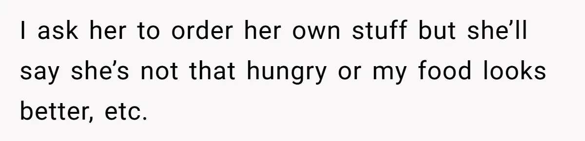 I ask her to order her own stuff but she’ll say she’s not that hungry or my food looks better, etc.