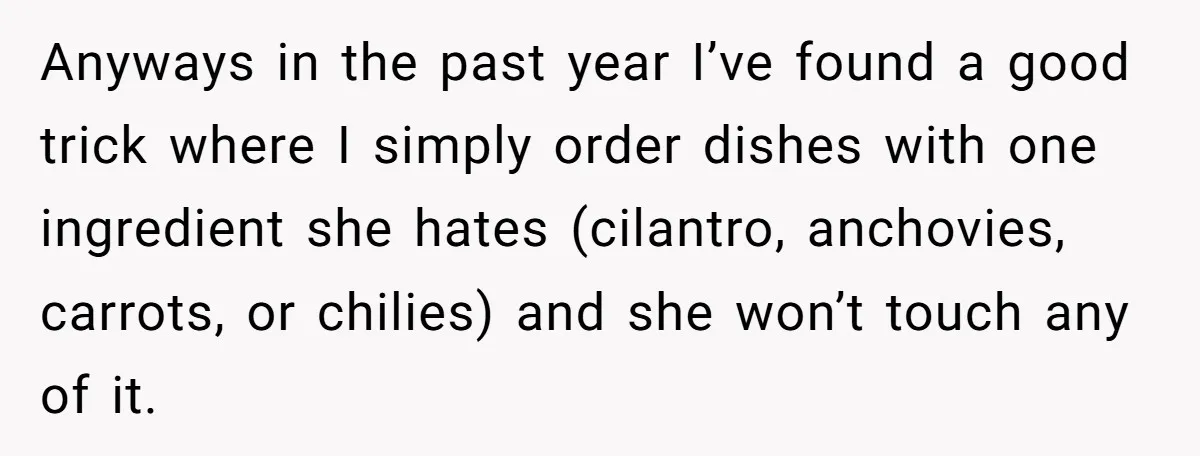 Anyways in the past year I’ve found a good trick where I simply order dishes with one ingredient she hates (cilantro, anchovies, carrots, or chilies) and she won’t touch any...