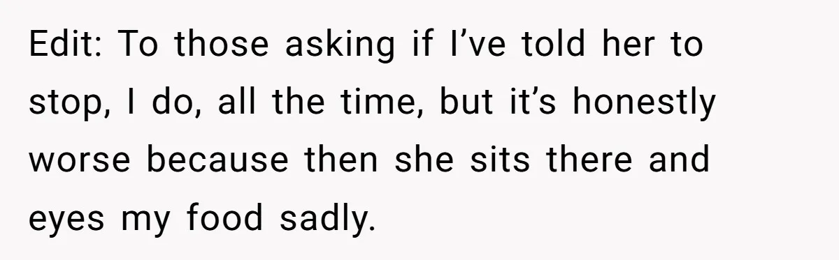 Edit: To those asking if I’ve told her to stop, I do, all the time, but it’s honestly worse because then she sits there and eyes my food sadly.