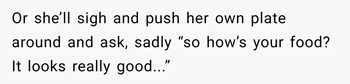 Or she’ll sigh and push her own plate around and ask, sadly “so how’s your food? It looks really good...”