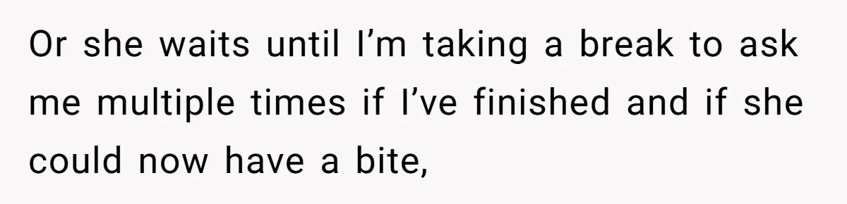 Or she waits until I’m taking a break to ask me multiple times if I’ve finished and if she could now have a bite,