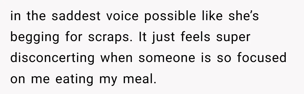 in the saddest voice possible like she’s begging for scraps. It just feels super disconcerting when someone is so focused on me eating my meal.
