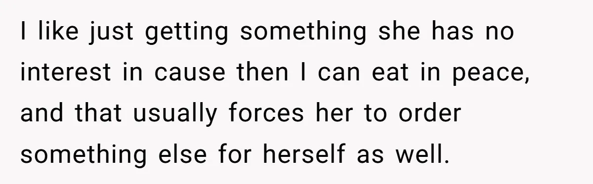 I like just getting something she has no interest in cause then I can eat in peace, and that usually forces her to order something else for herself as well.