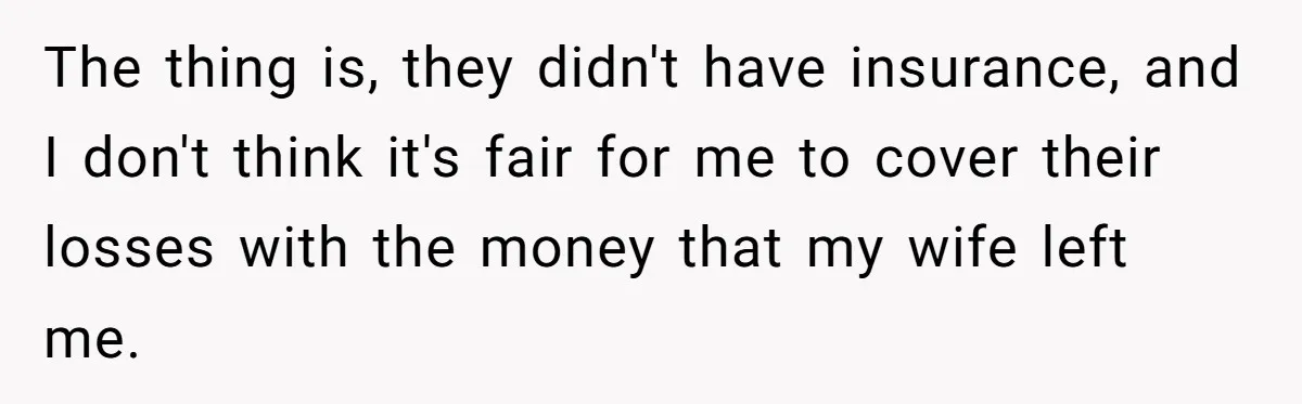 The thing is, they didn't have insurance, and I don't think it's fair for me to cover their losses with the money that my wife left me.