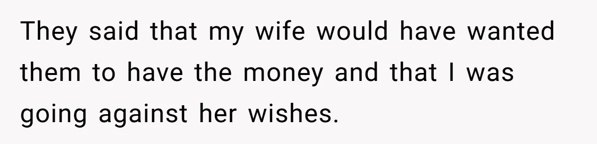 They said that my wife would have wanted them to have the money and that I was going against her wishes.