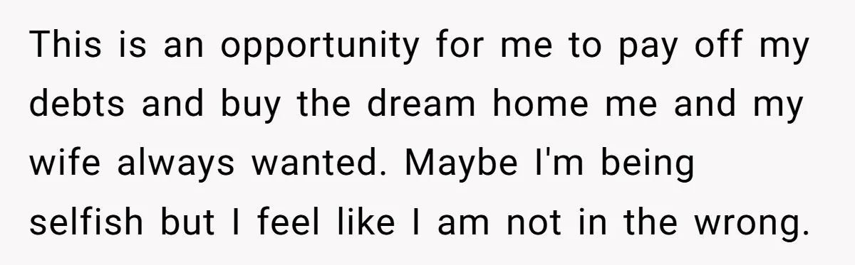 This is an opportunity for me to pay off my debts and buy the dream home me and my wife always wanted. Maybe I'm being selfish but I feel like...