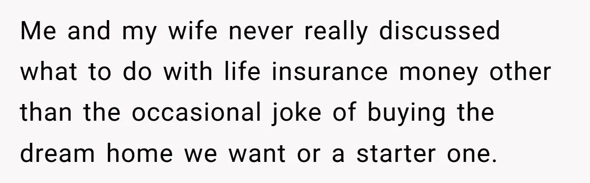 Me and my wife never really discussed what to do with life insurance money other than the occasional joke of buying the dream home we want or a starter one.