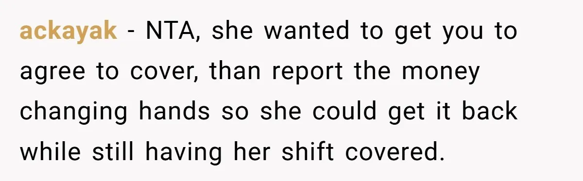 ackayak - NTA, she wanted to get you to agree to cover, than report the money changing hands so she could get it back while still having her shift covered.