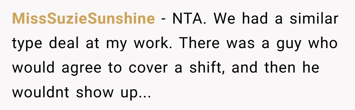MissSuzieSunshine - NTA. We had a similar type deal at my work. There was a guy who would agree to cover a shift, and then he wouldnt show up...