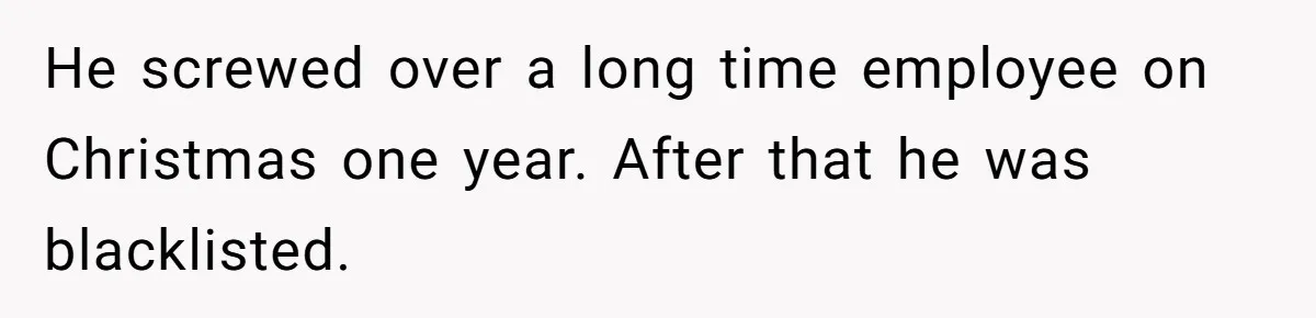 He screwed over a long time employee on Christmas one year. After that he was blacklisted.