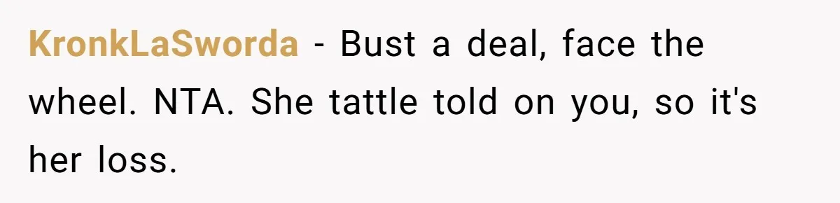 KronkLaSworda - Bust a deal, face the wheel. NTA. She tattle told on you, so it's her loss.