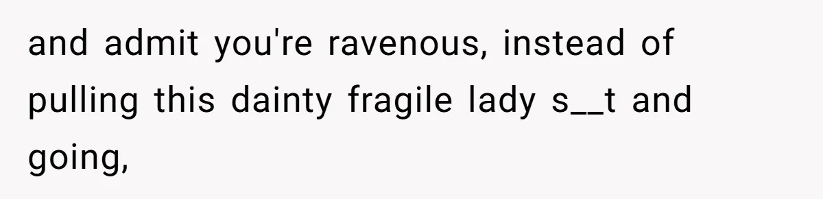 and admit you're ravenous, instead of pulling this dainty fragile lady s__t and going,