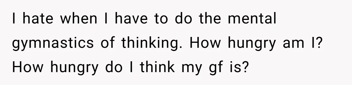 I hate when I have to do the mental gymnastics of thinking. How hungry am I? How hungry do I think my gf is?
