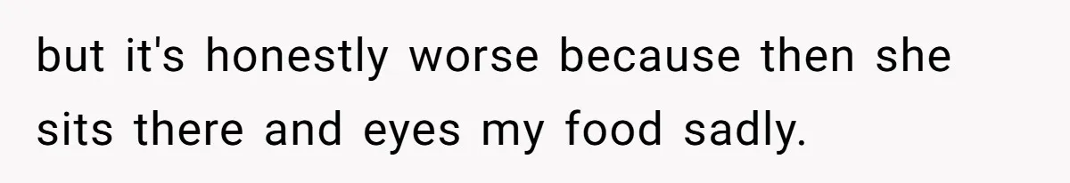 but it's honestly worse because then she sits there and eyes my food sadly.