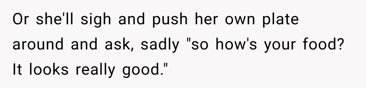 Or she'll sigh and push her own plate around and ask, sadly "so how's your food? It looks really good."