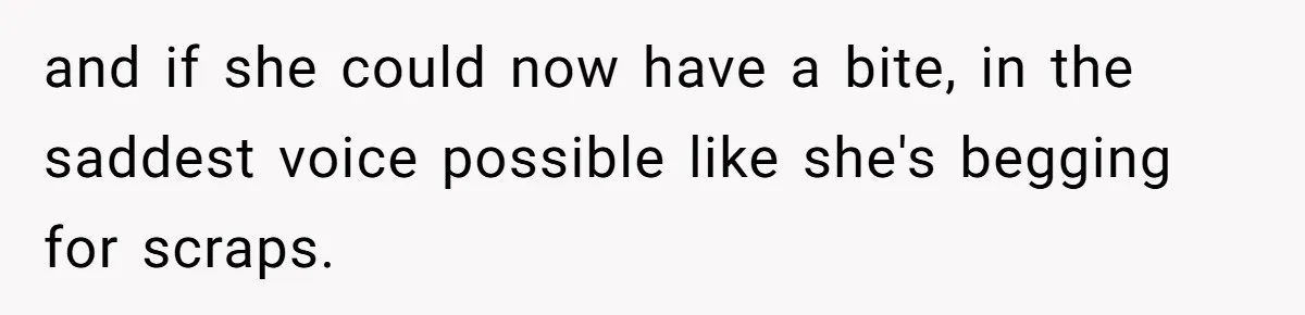 and if she could now have a bite, in the saddest voice possible like she's begging for scraps.